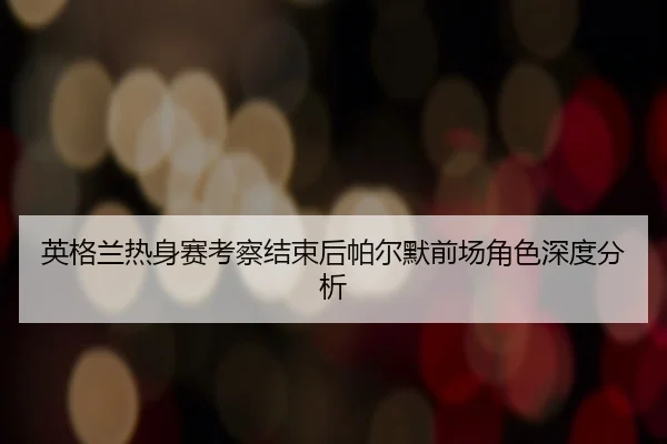 英格兰热身赛考察结束后帕尔默前场角色深度分析